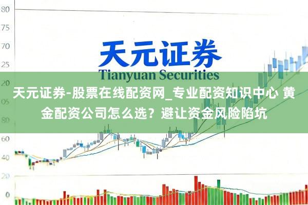 天元证券-股票在线配资网_专业配资知识中心 黄金配资公司怎么选？避让资金风险陷坑