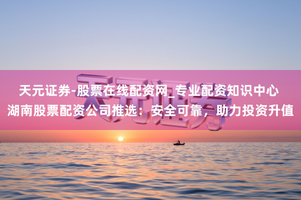 天元证券-股票在线配资网_专业配资知识中心 湖南股票配资公司推选：安全可靠，助力投资升值