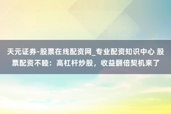 天元证券-股票在线配资网_专业配资知识中心 股票配资不睦：高杠杆炒股，收益翻倍契机来了