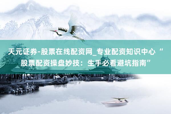 天元证券-股票在线配资网_专业配资知识中心 “股票配资操盘妙技：生手必看避坑指南”