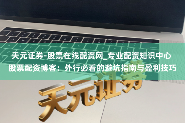 天元证券-股票在线配资网_专业配资知识中心 股票配资博客：外行必看的避坑指南与盈利技巧