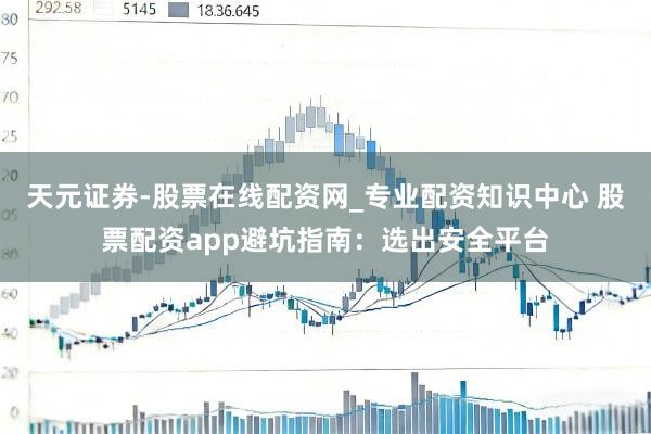 天元证券-股票在线配资网_专业配资知识中心 股票配资app避坑指南：选出安全平台