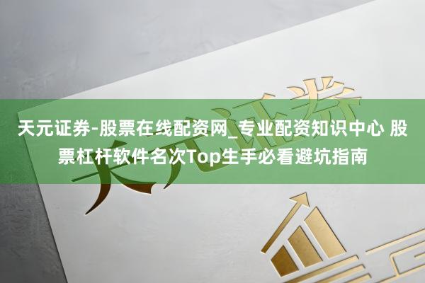 天元证券-股票在线配资网_专业配资知识中心 股票杠杆软件名次Top生手必看避坑指南