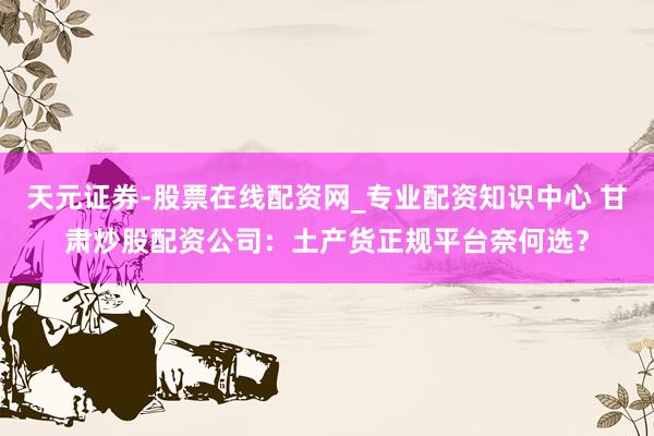 天元证券-股票在线配资网_专业配资知识中心 甘肃炒股配资公司：土产货正规平台奈何选？