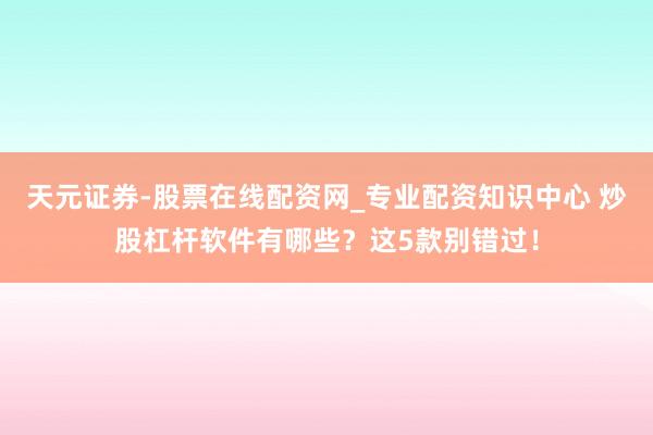 天元证券-股票在线配资网_专业配资知识中心 炒股杠杆软件有哪些？这5款别错过！