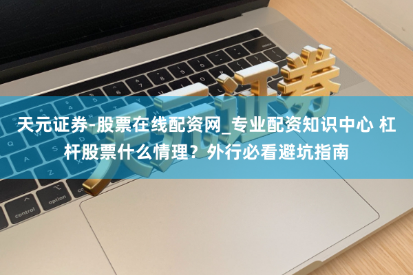 天元证券-股票在线配资网_专业配资知识中心 杠杆股票什么情理？外行必看避坑指南