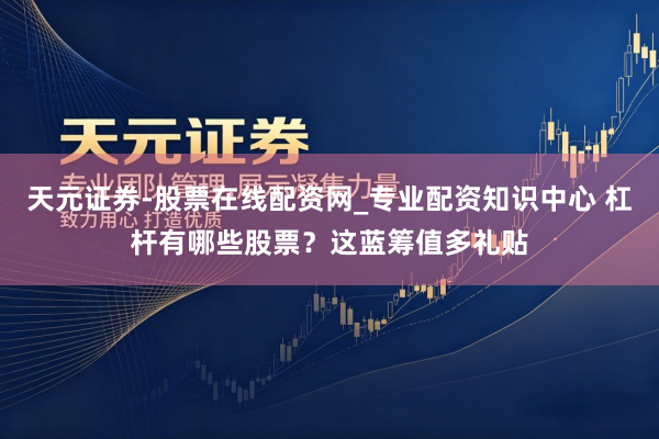 天元证券-股票在线配资网_专业配资知识中心 杠杆有哪些股票？这蓝筹值多礼贴