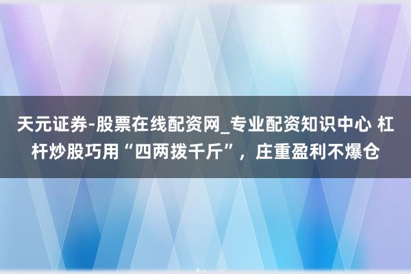 天元证券-股票在线配资网_专业配资知识中心 杠杆炒股巧用“四两拨千斤”，庄重盈利不爆仓