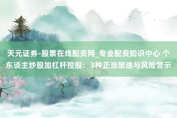 天元证券-股票在线配资网_专业配资知识中心 个东谈主炒股加杠杆控股：3种正当旅途与风险警示