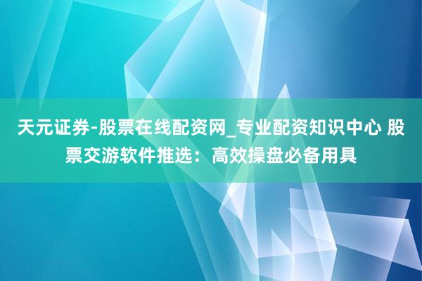 天元证券-股票在线配资网_专业配资知识中心 股票交游软件推选：高效操盘必备用具