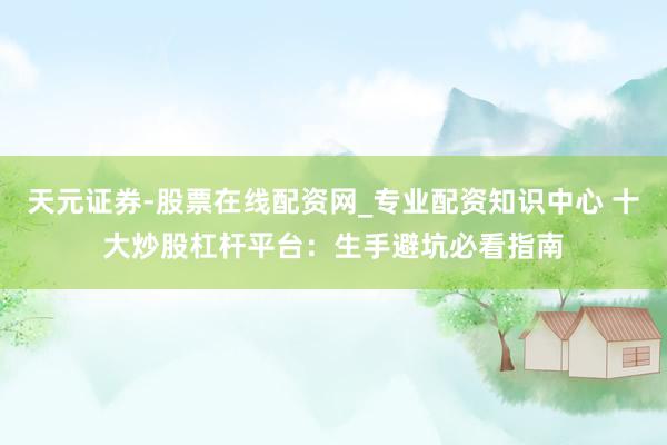 天元证券-股票在线配资网_专业配资知识中心 十大炒股杠杆平台：生手避坑必看指南