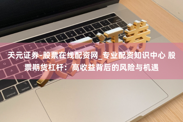 天元证券-股票在线配资网_专业配资知识中心 股票期货杠杆：高收益背后的风险与机遇