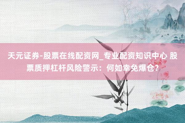 天元证券-股票在线配资网_专业配资知识中心 股票质押杠杆风险警示：何如幸免爆仓？