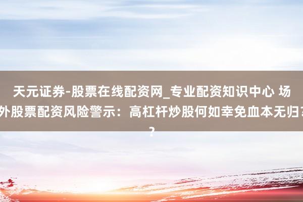 天元证券-股票在线配资网_专业配资知识中心 场外股票配资风险警示：高杠杆炒股何如幸免血本无归？