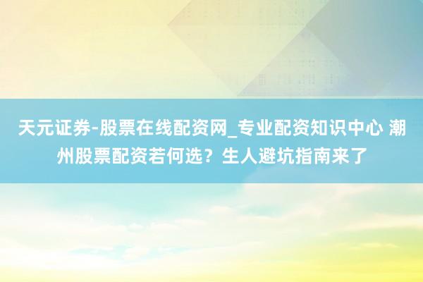 天元证券-股票在线配资网_专业配资知识中心 潮州股票配资若何选？生人避坑指南来了