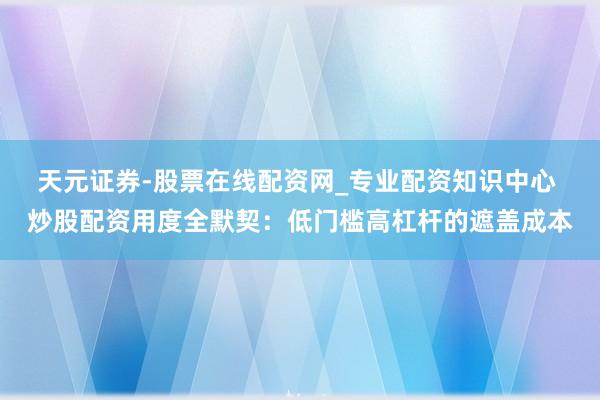 天元证券-股票在线配资网_专业配资知识中心 炒股配资用度全默契：低门槛高杠杆的遮盖成本