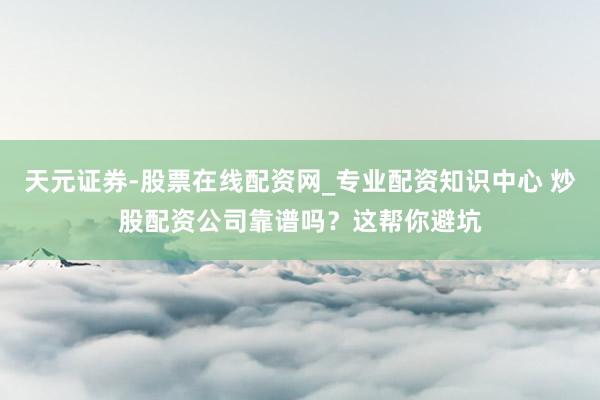 天元证券-股票在线配资网_专业配资知识中心 炒股配资公司靠谱吗？这帮你避坑