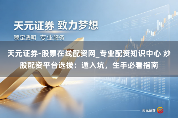 天元证券-股票在线配资网_专业配资知识中心 炒股配资平台选拔：遁入坑，生手必看指南