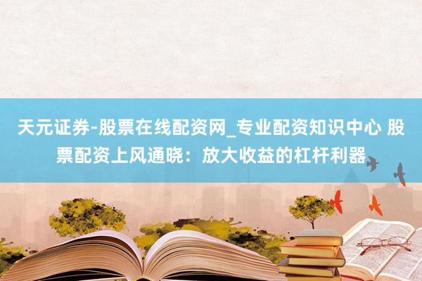 天元证券-股票在线配资网_专业配资知识中心 股票配资上风通晓：放大收益的杠杆利器