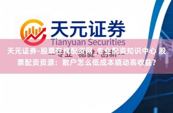 天元证券-股票在线配资网_专业配资知识中心 股票配资资源：散户怎么低成本撬动高收益？