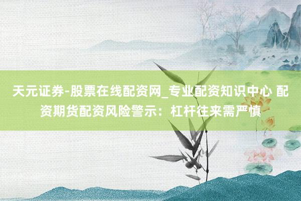 天元证券-股票在线配资网_专业配资知识中心 配资期货配资风险警示：杠杆往来需严慎