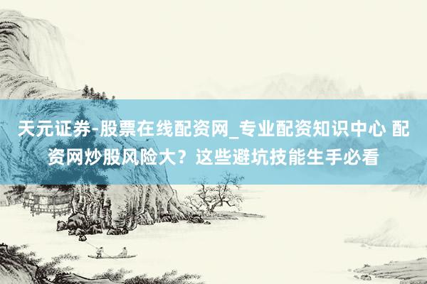 天元证券-股票在线配资网_专业配资知识中心 配资网炒股风险大？这些避坑技能生手必看