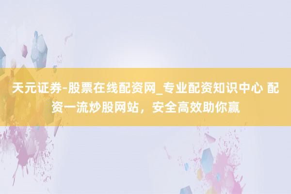 天元证券-股票在线配资网_专业配资知识中心 配资一流炒股网站，安全高效助你赢