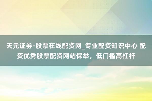 天元证券-股票在线配资网_专业配资知识中心 配资优秀股票配资网站保举，低门槛高杠杆