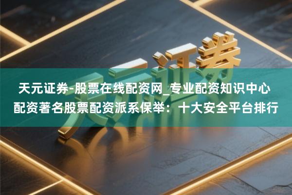 天元证券-股票在线配资网_专业配资知识中心 配资著名股票配资派系保举：十大安全平台排行