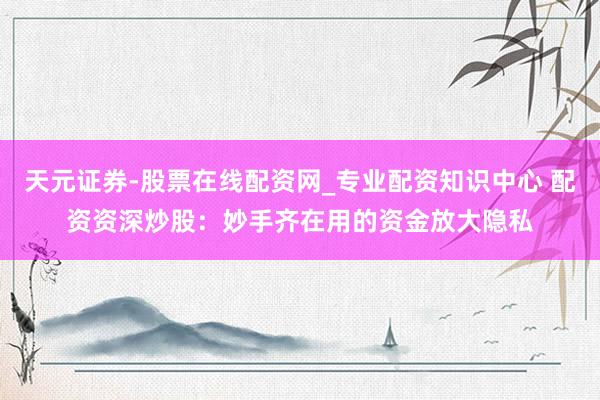 天元证券-股票在线配资网_专业配资知识中心 配资资深炒股：妙手齐在用的资金放大隐私