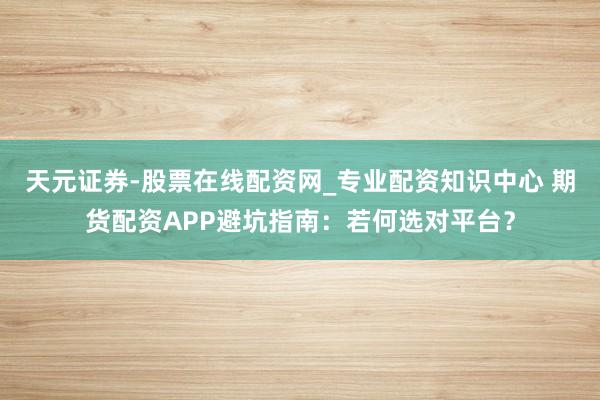 天元证券-股票在线配资网_专业配资知识中心 期货配资APP避坑指南：若何选对平台？