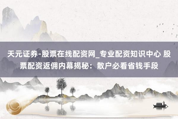 天元证券-股票在线配资网_专业配资知识中心 股票配资返佣内幕揭秘：散户必看省钱手段