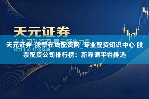 天元证券-股票在线配资网_专业配资知识中心 股票配资公司排行榜：新靠谱平台推选