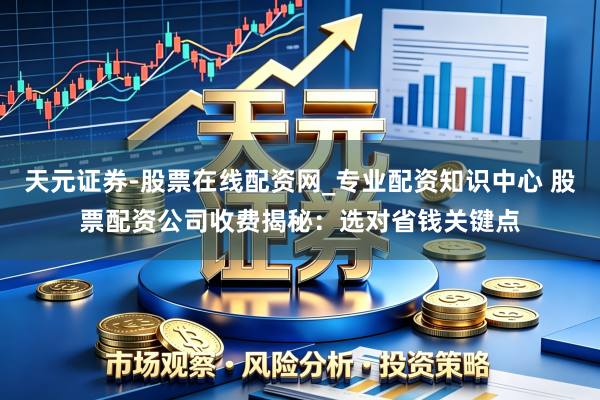 天元证券-股票在线配资网_专业配资知识中心 股票配资公司收费揭秘：选对省钱关键点