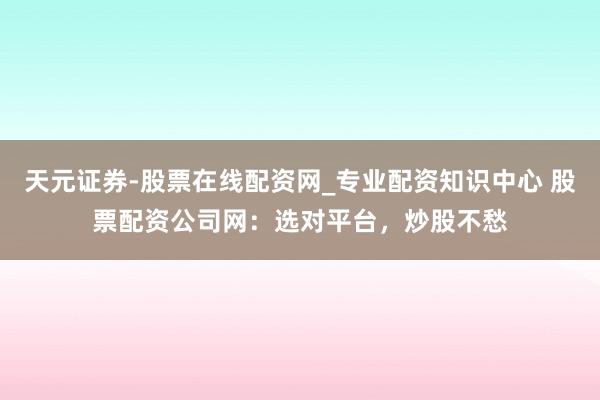 天元证券-股票在线配资网_专业配资知识中心 股票配资公司网：选对平台，炒股不愁
