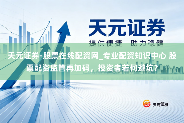 天元证券-股票在线配资网_专业配资知识中心 股票配资监管再加码，投资者若何避坑？
