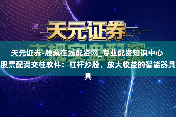 天元证券-股票在线配资网_专业配资知识中心 股票配资交往软件：杠杆炒股，放大收益的智能器具