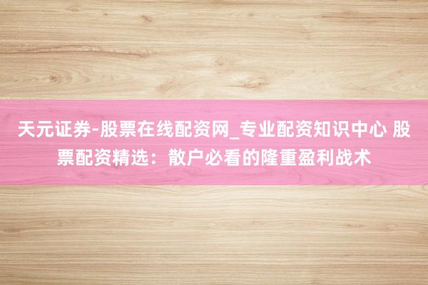 天元证券-股票在线配资网_专业配资知识中心 股票配资精选：散户必看的隆重盈利战术
