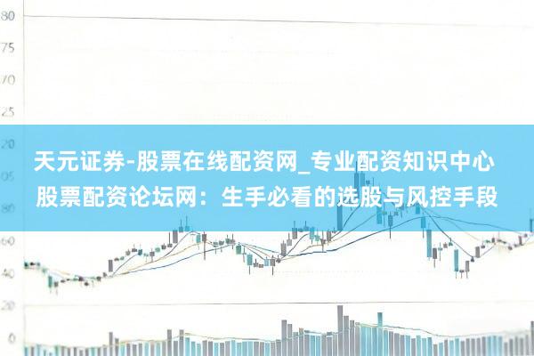 天元证券-股票在线配资网_专业配资知识中心 股票配资论坛网：生手必看的选股与风控手段