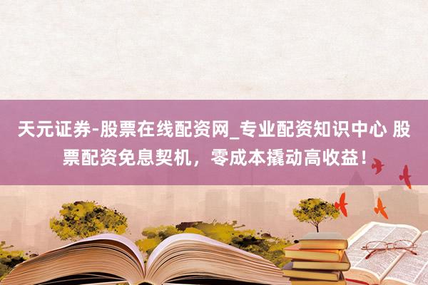 天元证券-股票在线配资网_专业配资知识中心 股票配资免息契机，零成本撬动高收益！