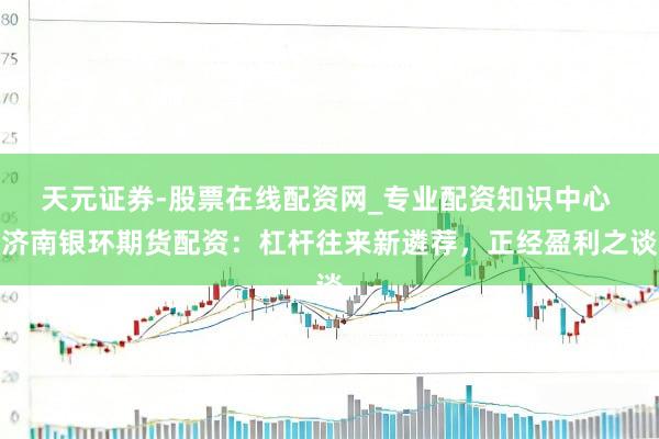 天元证券-股票在线配资网_专业配资知识中心 济南银环期货配资：杠杆往来新遴荐，正经盈利之谈