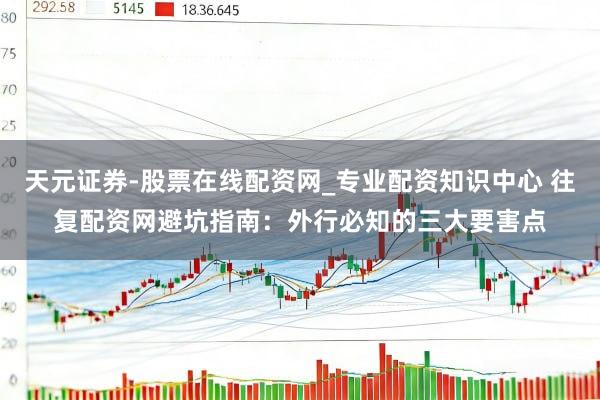 天元证券-股票在线配资网_专业配资知识中心 往复配资网避坑指南：外行必知的三大要害点