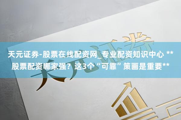 天元证券-股票在线配资网_专业配资知识中心 **股票配资哪家强？这3个“可靠”策画是重要**