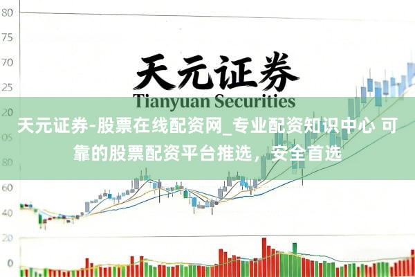 天元证券-股票在线配资网_专业配资知识中心 可靠的股票配资平台推选，安全首选