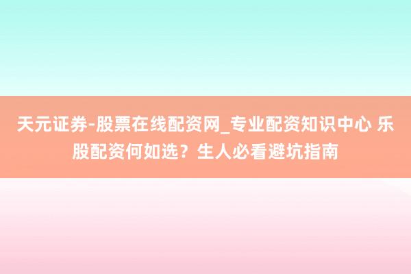 天元证券-股票在线配资网_专业配资知识中心 乐股配资何如选？生人必看避坑指南