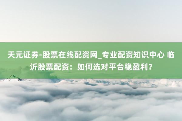 天元证券-股票在线配资网_专业配资知识中心 临沂股票配资：如何选对平台稳盈利？