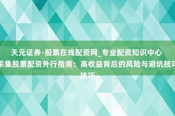 天元证券-股票在线配资网_专业配资知识中心 采集股票配资外行指南：高收益背后的风险与避坑技巧