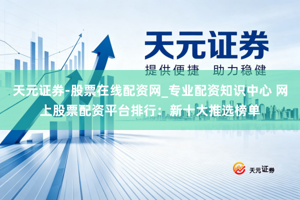 天元证券-股票在线配资网_专业配资知识中心 网上股票配资平台排行：新十大推选榜单