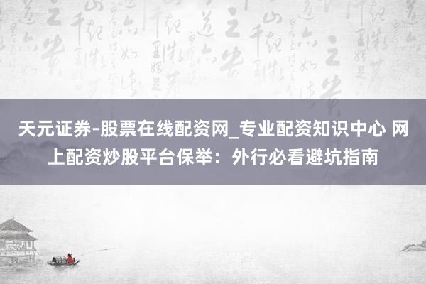 天元证券-股票在线配资网_专业配资知识中心 网上配资炒股平台保举：外行必看避坑指南