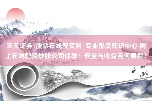 天元证券-股票在线配资网_专业配资知识中心 网上在线配资炒股公司保举：安全与收益若何兼得？
